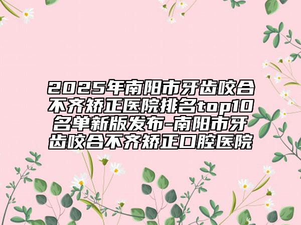 2025年南阳市牙齿咬合不齐矫正医院排名top10名单新版发布-南阳市牙齿咬合不齐矫正口腔医院