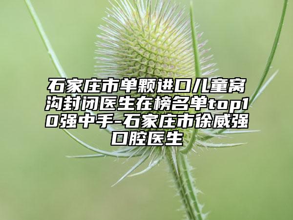 石家庄市单颗进口儿童窝沟封闭医生在榜名单top10强中手-石家庄市徐威强口腔医生