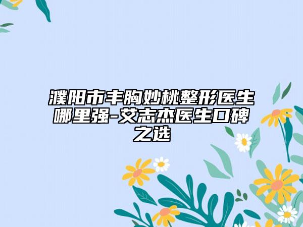 濮阳市丰胸妙桃整形医生哪里强-艾志杰医生口碑之选