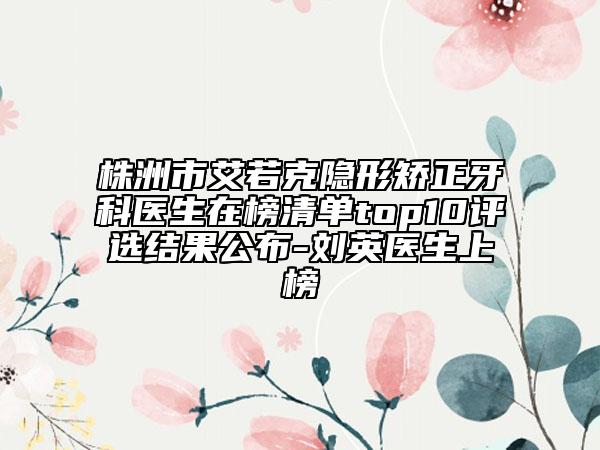 株洲市艾若克隐形矫正牙科医生在榜清单top10评选结果公布-刘英医生上榜