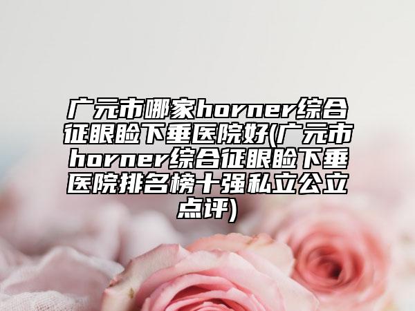 广元市哪家horner综合征眼睑下垂医院好(广元市horner综合征眼睑下垂医院排名榜十强私立公立点评)