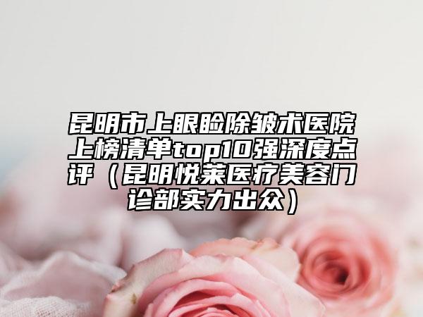 昆明市上眼睑除皱术医院上榜清单top10强深度点评（昆明悦莱医疗美容门诊部实力出众）