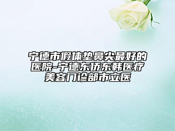 宁德市假体垫鼻尖最好的医院-宁德东侨东韩医疗美容门诊部市立医