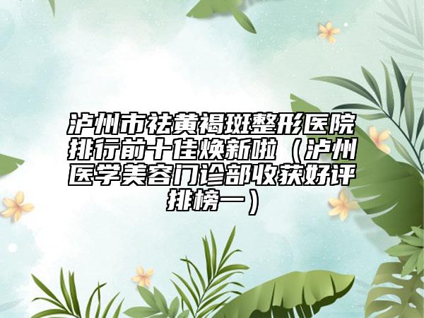 泸州市祛黄褐斑整形医院排行前十佳焕新啦（泸州医学美容门诊部收获好评排榜一）