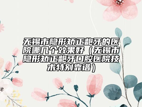 无锡市隐形矫正龅牙的医院哪几个效果好（无锡市隐形矫正龅牙口腔医院技术特别靠谱）