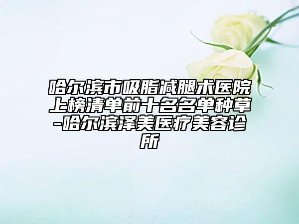 哈尔滨市吸脂减腿术医院上榜清单前十名名单种草-哈尔滨泽美医疗美容诊所