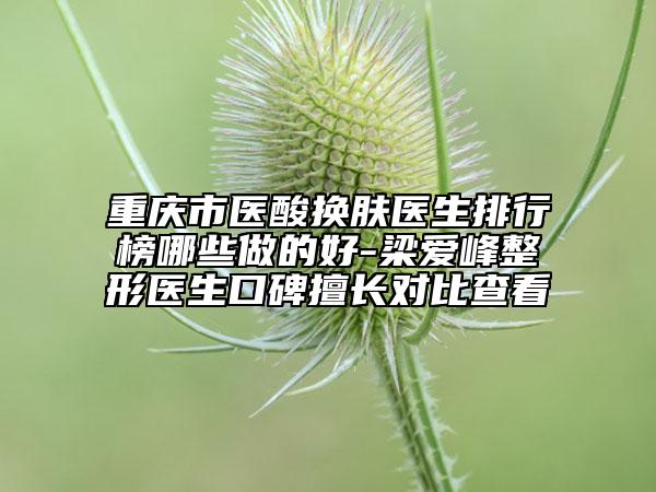 重庆市医酸换肤医生排行榜哪些做的好-梁爱峰整形医生口碑擅长对比查看