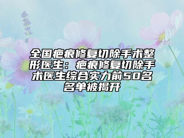 全国疤痕修复切除手术整形医生：疤痕修复切除手术医生综合实力前50名名单被揭开