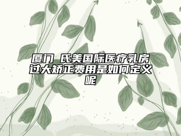 厦门鉑氏美国际医疗乳房过大矫正费用是如何定义呢