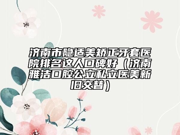 济南市隐适美矫正牙套医院排名这人口碑好（济南雅洁口腔公立私立医美新旧交替）