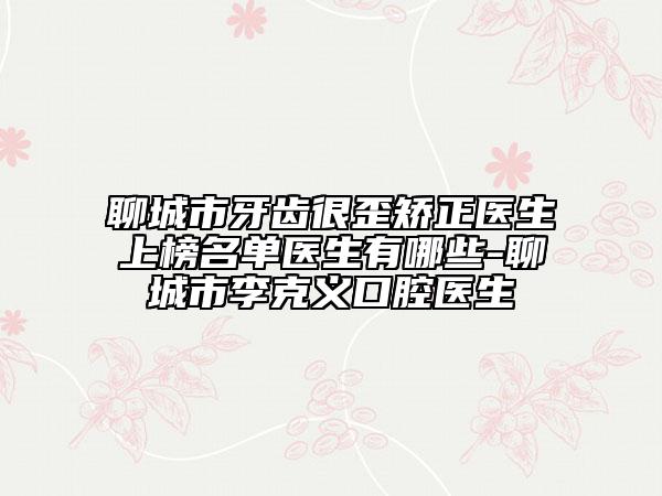 聊城市牙齿很歪矫正医生上榜名单医生有哪些-聊城市李克义口腔医生