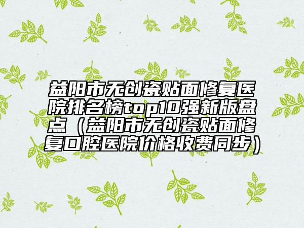益阳市无创瓷贴面修复医院排名榜top10强新版盘点（益阳市无创瓷贴面修复口腔医院价格收费同步）