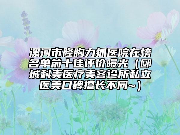 漯河市隆胸力抓医院在榜名单前十佳评价曝光（郾城科美医疗美容诊所私立医美口碑擅长不同~）
