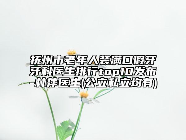 抚州市老年人装满口假牙牙科医生排行top10发布-林萍医生(公立私立均有)
