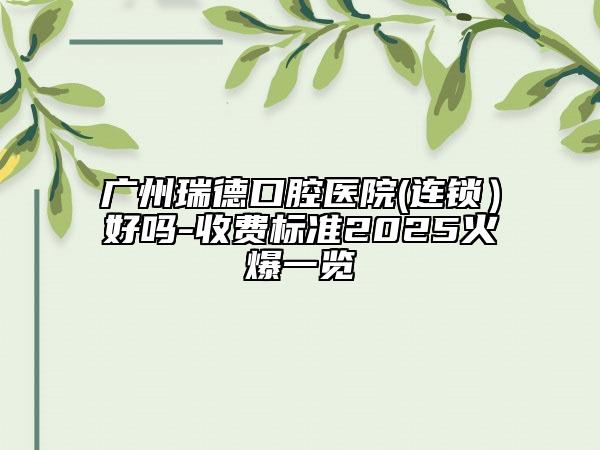 广州瑞德口腔医院(连锁）好吗-收费标准2025火爆一览