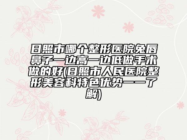 日照市哪个整形医院兔唇鼻子一边高一边低做手术做的好(日照市人民医院整形美容科特色优势一一了解)