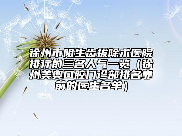 徐州市阻生齿拔除术医院排行前三名人气一览（徐州美奥口腔门诊部排名靠前的医生名单）