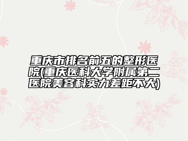 重庆市排名前五的整形医院(重庆医科大学附属第二医院美容科实力差距不大)