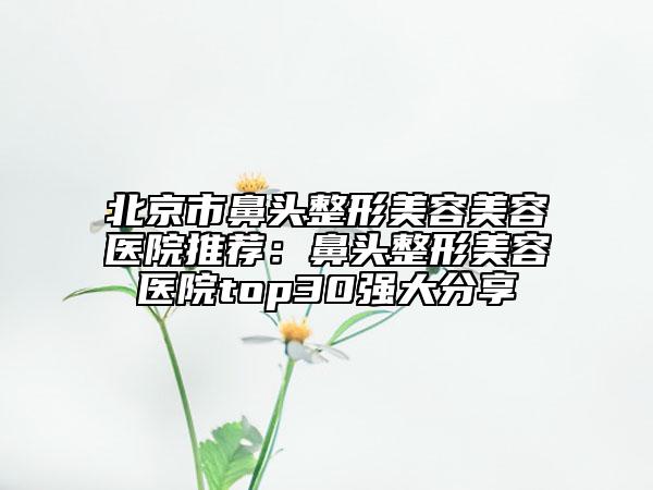 北京市鼻头整形美容美容医院推荐：鼻头整形美容医院top30强大分享