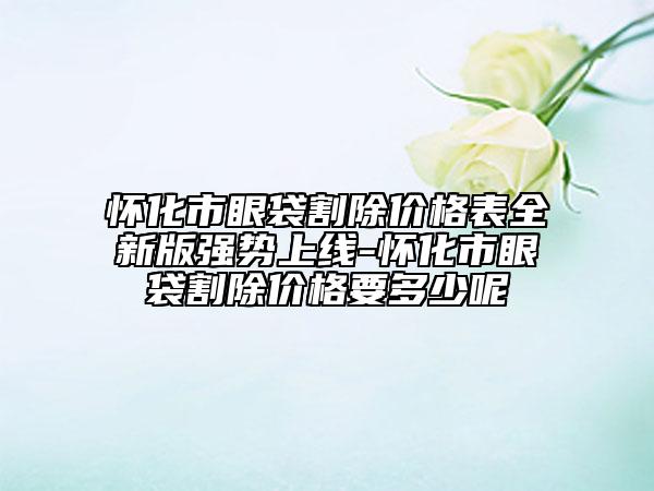 怀化市眼袋割除价格表全新版强势上线-怀化市眼袋割除价格要多少呢