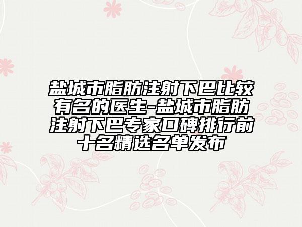 盐城市脂肪注射下巴比较有名的医生-盐城市脂肪注射下巴专家口碑排行前十名精选名单发布