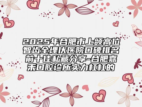 2025年合肥市上颌高位智齿全埋伏医院口碑排名前十佳私藏分享-合肥嘉禾口腔诊所实力杠杠的