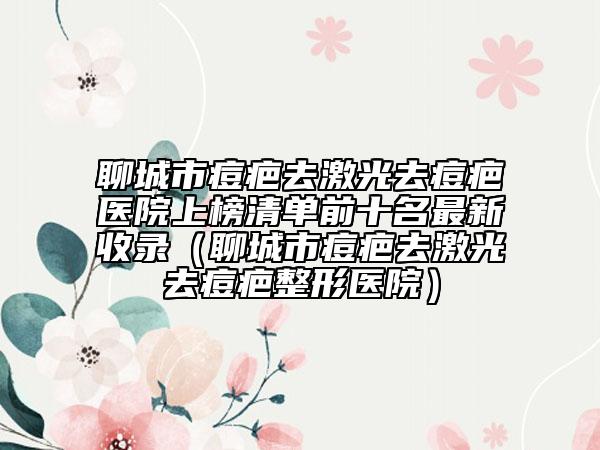 聊城市痘疤去激光去痘疤医院上榜清单前十名最新收录（聊城市痘疤去激光去痘疤整形医院）