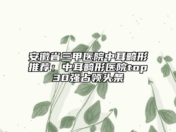 安徽省三甲医院中耳畸形推荐：中耳畸形医院top30强占领头条