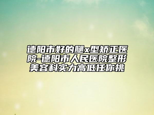 德阳市好的腿x型矫正医院-德阳市人民医院整形美容科实力高低任你挑