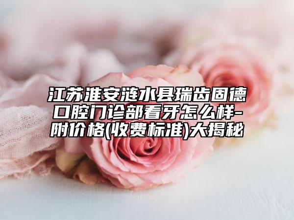 江苏淮安涟水县瑞齿固德口腔门诊部看牙怎么样-附价格(收费标准)大揭秘