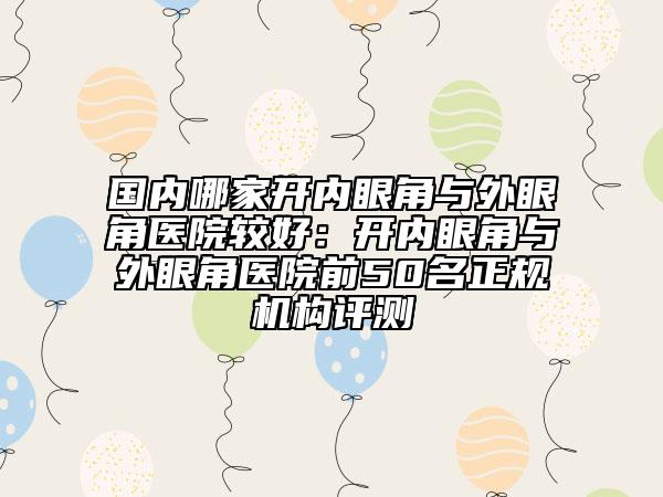 国内哪家开内眼角与外眼角医院较好：开内眼角与外眼角医院前50名正规机构评测