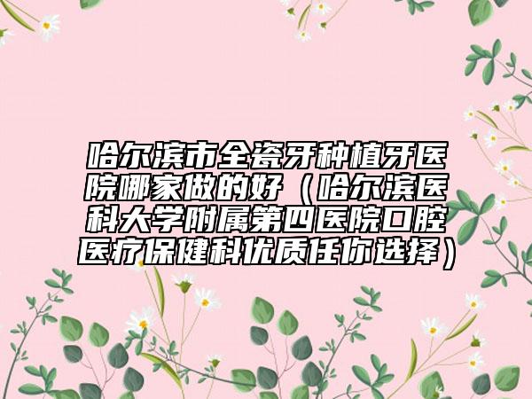 哈尔滨市全瓷牙种植牙医院哪家做的好（哈尔滨医科大学附属第四医院口腔医疗保健科优质任你选择）
