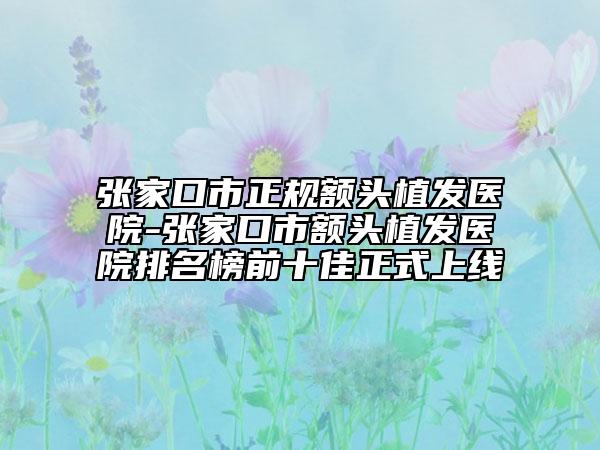 张家口市正规额头植发医院-张家口市额头植发医院排名榜前十佳正式上线