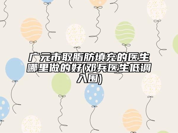 广元市取脂肪填充的医生哪里做的好(邓兵医生低调入围)