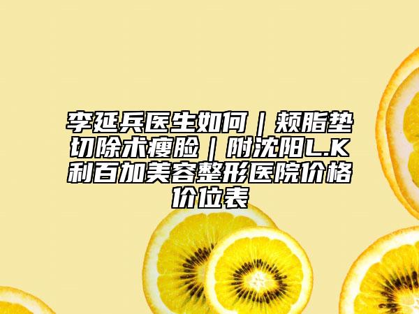 李延兵医生如何｜颊脂垫切除术瘦脸｜附沈阳L.K利百加美容整形医院价格价位表