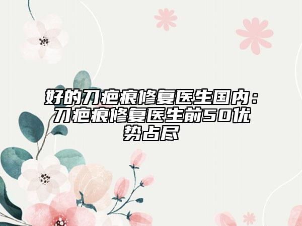 好的刀疤痕修复医生国内：刀疤痕修复医生前50优势占尽
