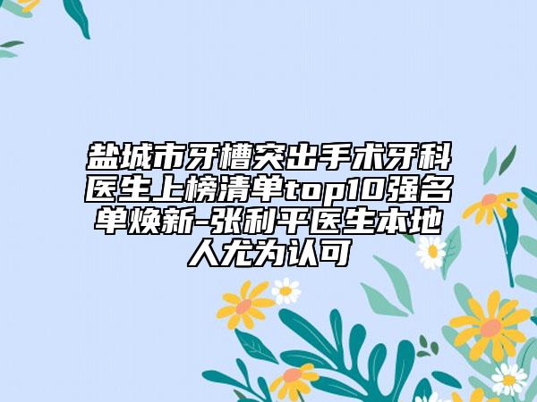 盐城市牙槽突出手术牙科医生上榜清单top10强名单焕新-张利平医生本地人尤为认可