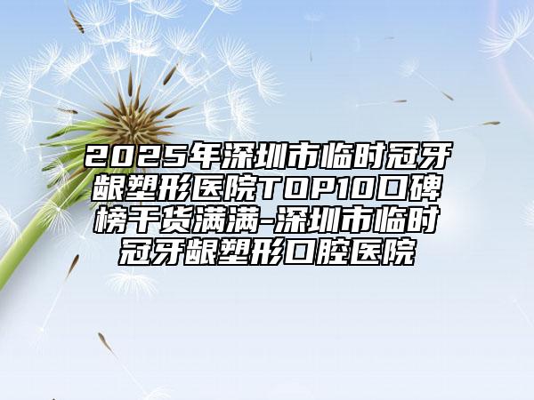 2025年深圳市临时冠牙龈塑形医院TOP10口碑榜干货满满-深圳市临时冠牙龈塑形口腔医院