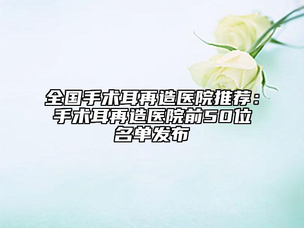 全国手术耳再造医院推荐：手术耳再造医院前50位名单发布