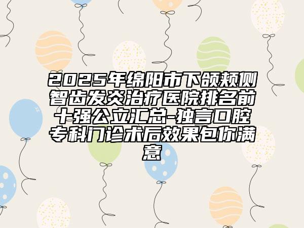 2025年绵阳市下颌颊侧智齿发炎治疗医院排名前十强公立汇总-独言口腔专科门诊术后效果包你满意