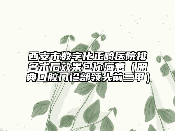 西安市数字化正畸医院排名术后效果包你满意（丽典口腔门诊部领头前三甲）