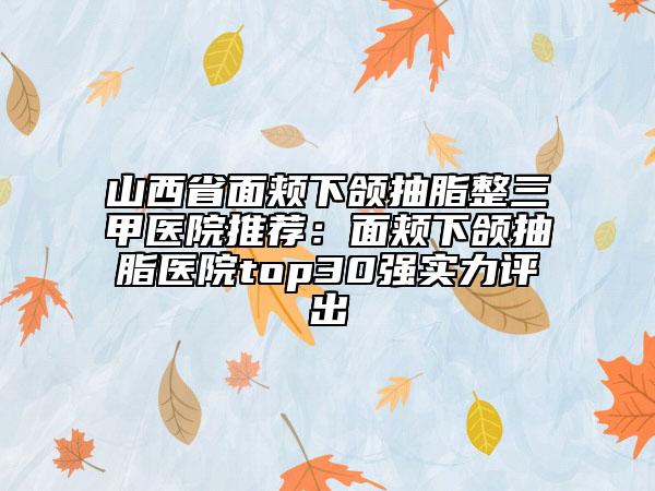 山西省面颊下颌抽脂整三甲医院推荐：面颊下颌抽脂医院top30强实力评出
