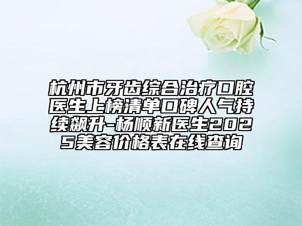 杭州市牙齿综合治疗口腔医生上榜清单口碑人气持续飙升-杨顺新医生2025美容价格表在线查询