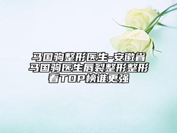 马国驹整形医生-安徽省马国驹医生唇裂整形整形看TOP榜谁更强