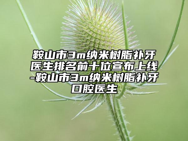 鞍山市3m纳米树脂补牙医生排名前十位宣布上线-鞍山市3m纳米树脂补牙口腔医生