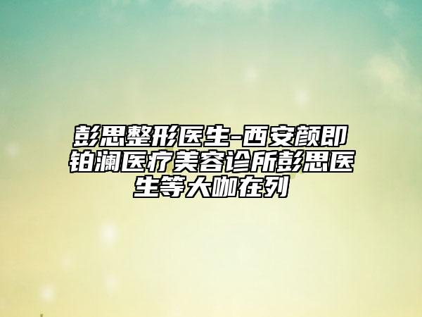 彭思整形医生-西安颜即铂澜医疗美容诊所彭思医生等大咖在列