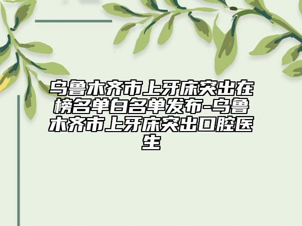 乌鲁木齐市上牙床突出在榜名单白名单发布-乌鲁木齐市上牙床突出口腔医生