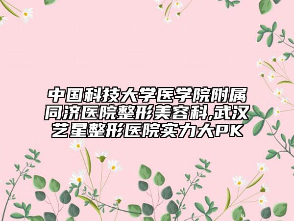 中国科技大学医学院附属同济医院整形美容科,武汉艺星整形医院实力大PK