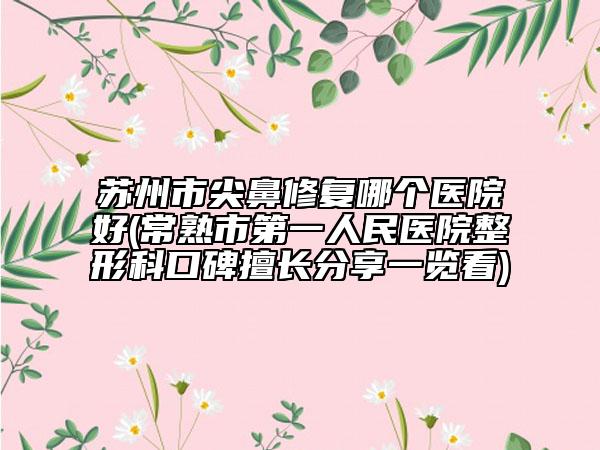 苏州市尖鼻修复哪个医院好(常熟市第一人民医院整形科口碑擅长分享一览看)
