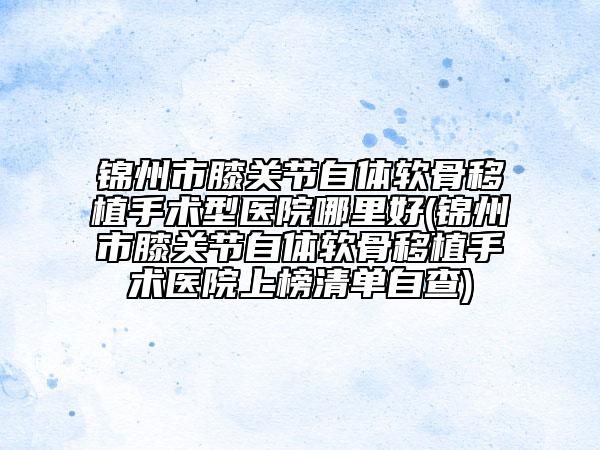 锦州市膝关节自体软骨移植手术型医院哪里好(锦州市膝关节自体软骨移植手术医院上榜清单自查)
